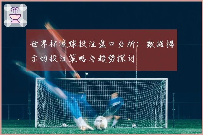 世界杯滚球投注盘口分析：数据揭示的投注策略与趋势探讨